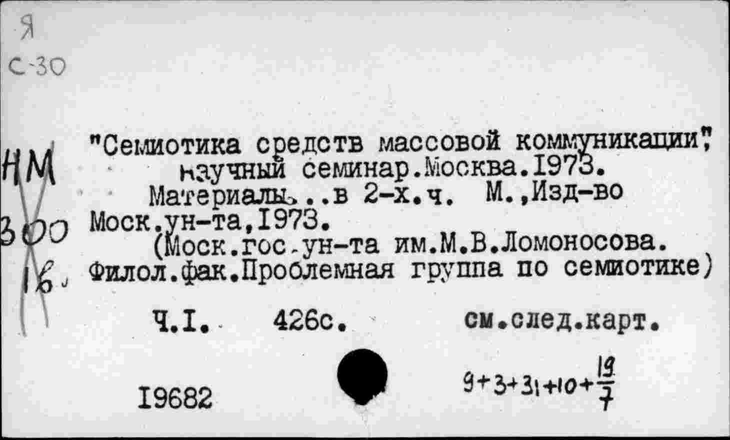 ﻿...4 "Семиотика средств массовой коммуникации? чМ	научный семинар.Москва. 1973.
Материала*..в 2-х. ч. М.,Изд-во Моск.ун-та,1973.
(Моск.гос-ун-та им.М.В.Ломоносова.
Филол.фак.Проблемная группа по семиотике)
4.1.	426с.	см.след.карт.
19682	9+3*3»+ю+т